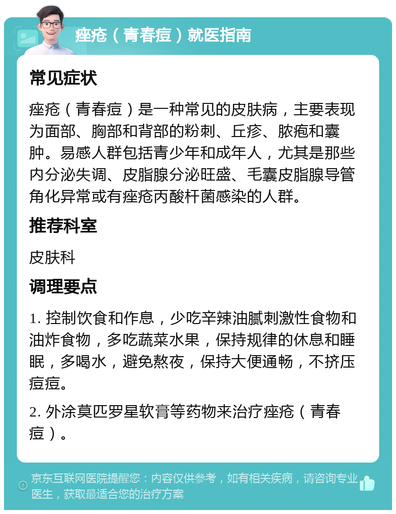 痤疮（青春痘）就医指南 常见症状 痤疮（青春痘）是一种常见的皮肤病，主要表现为面部、胸部和背部的粉刺、丘疹、脓疱和囊肿。易感人群包括青少年和成年人，尤其是那些内分泌失调、皮脂腺分泌旺盛、毛囊皮脂腺导管角化异常或有痤疮丙酸杆菌感染的人群。 推荐科室 皮肤科 调理要点 1. 控制饮食和作息，少吃辛辣油腻刺激性食物和油炸食物，多吃蔬菜水果，保持规律的休息和睡眠，多喝水，避免熬夜，保持大便通畅，不挤压痘痘。 2. 外涂莫匹罗星软膏等药物来治疗痤疮（青春痘）。