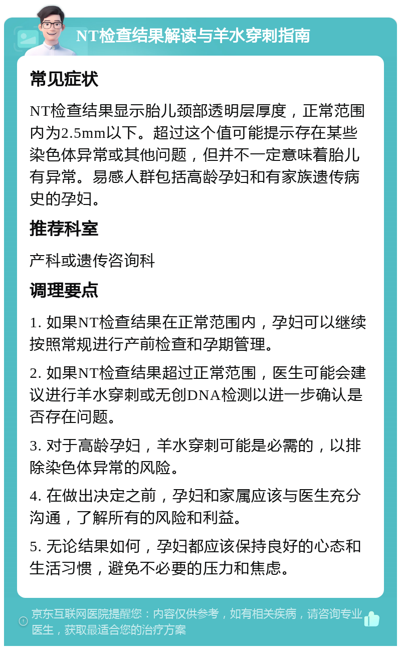 NT检查结果解读与羊水穿刺指南 常见症状 NT检查结果显示胎儿颈部透明层厚度，正常范围内为2.5mm以下。超过这个值可能提示存在某些染色体异常或其他问题，但并不一定意味着胎儿有异常。易感人群包括高龄孕妇和有家族遗传病史的孕妇。 推荐科室 产科或遗传咨询科 调理要点 1. 如果NT检查结果在正常范围内，孕妇可以继续按照常规进行产前检查和孕期管理。 2. 如果NT检查结果超过正常范围，医生可能会建议进行羊水穿刺或无创DNA检测以进一步确认是否存在问题。 3. 对于高龄孕妇，羊水穿刺可能是必需的，以排除染色体异常的风险。 4. 在做出决定之前，孕妇和家属应该与医生充分沟通，了解所有的风险和利益。 5. 无论结果如何，孕妇都应该保持良好的心态和生活习惯，避免不必要的压力和焦虑。