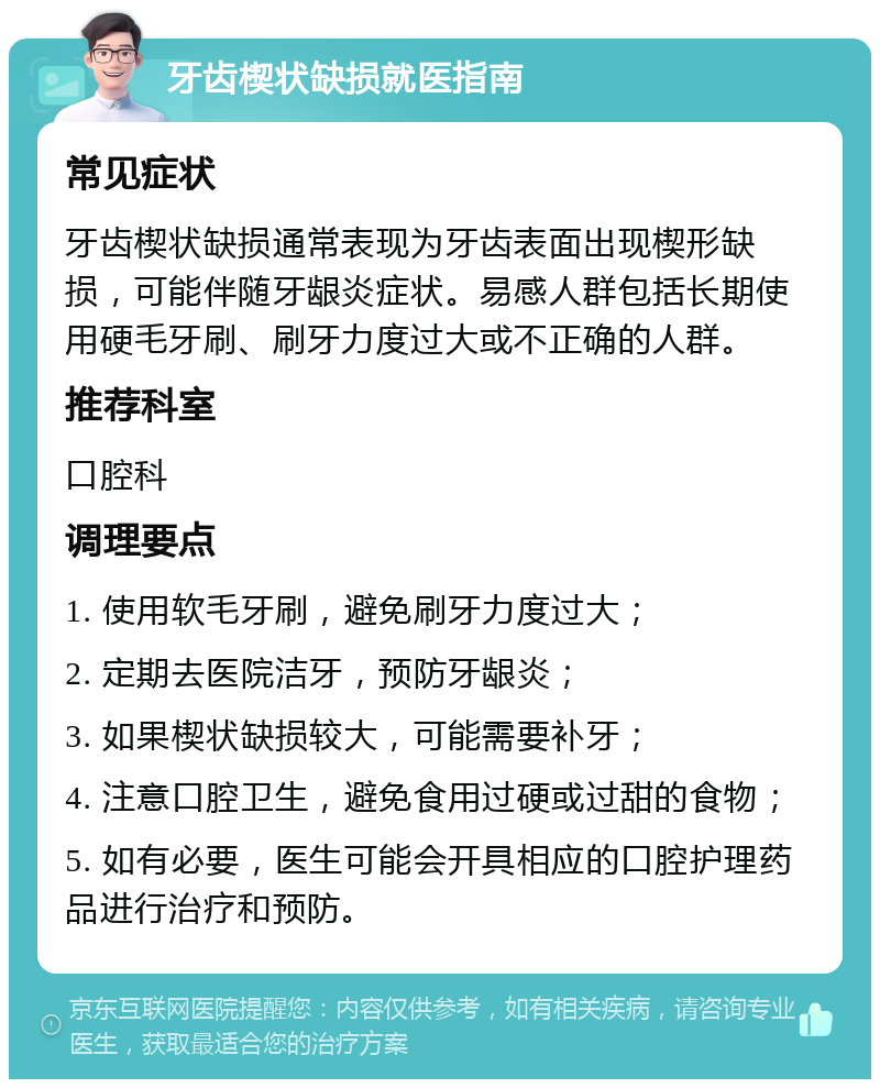 牙齿楔状缺损就医指南 常见症状 牙齿楔状缺损通常表现为牙齿表面出现楔形缺损，可能伴随牙龈炎症状。易感人群包括长期使用硬毛牙刷、刷牙力度过大或不正确的人群。 推荐科室 口腔科 调理要点 1. 使用软毛牙刷，避免刷牙力度过大； 2. 定期去医院洁牙，预防牙龈炎； 3. 如果楔状缺损较大，可能需要补牙； 4. 注意口腔卫生，避免食用过硬或过甜的食物； 5. 如有必要，医生可能会开具相应的口腔护理药品进行治疗和预防。