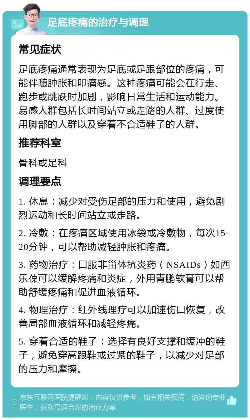 足底疼痛的治疗与调理 常见症状 足底疼痛通常表现为足底或足跟部位的疼痛，可能伴随肿胀和叩痛感。这种疼痛可能会在行走、跑步或跳跃时加剧，影响日常生活和运动能力。易感人群包括长时间站立或走路的人群、过度使用脚部的人群以及穿着不合适鞋子的人群。 推荐科室 骨科或足科 调理要点 1. 休息：减少对受伤足部的压力和使用，避免剧烈运动和长时间站立或走路。 2. 冷敷：在疼痛区域使用冰袋或冷敷物，每次15-20分钟，可以帮助减轻肿胀和疼痛。 3. 药物治疗：口服非甾体抗炎药（NSAIDs）如西乐葆可以缓解疼痛和炎症，外用青鹏软膏可以帮助舒缓疼痛和促进血液循环。 4. 物理治疗：红外线理疗可以加速伤口恢复，改善局部血液循环和减轻疼痛。 5. 穿着合适的鞋子：选择有良好支撑和缓冲的鞋子，避免穿高跟鞋或过紧的鞋子，以减少对足部的压力和摩擦。