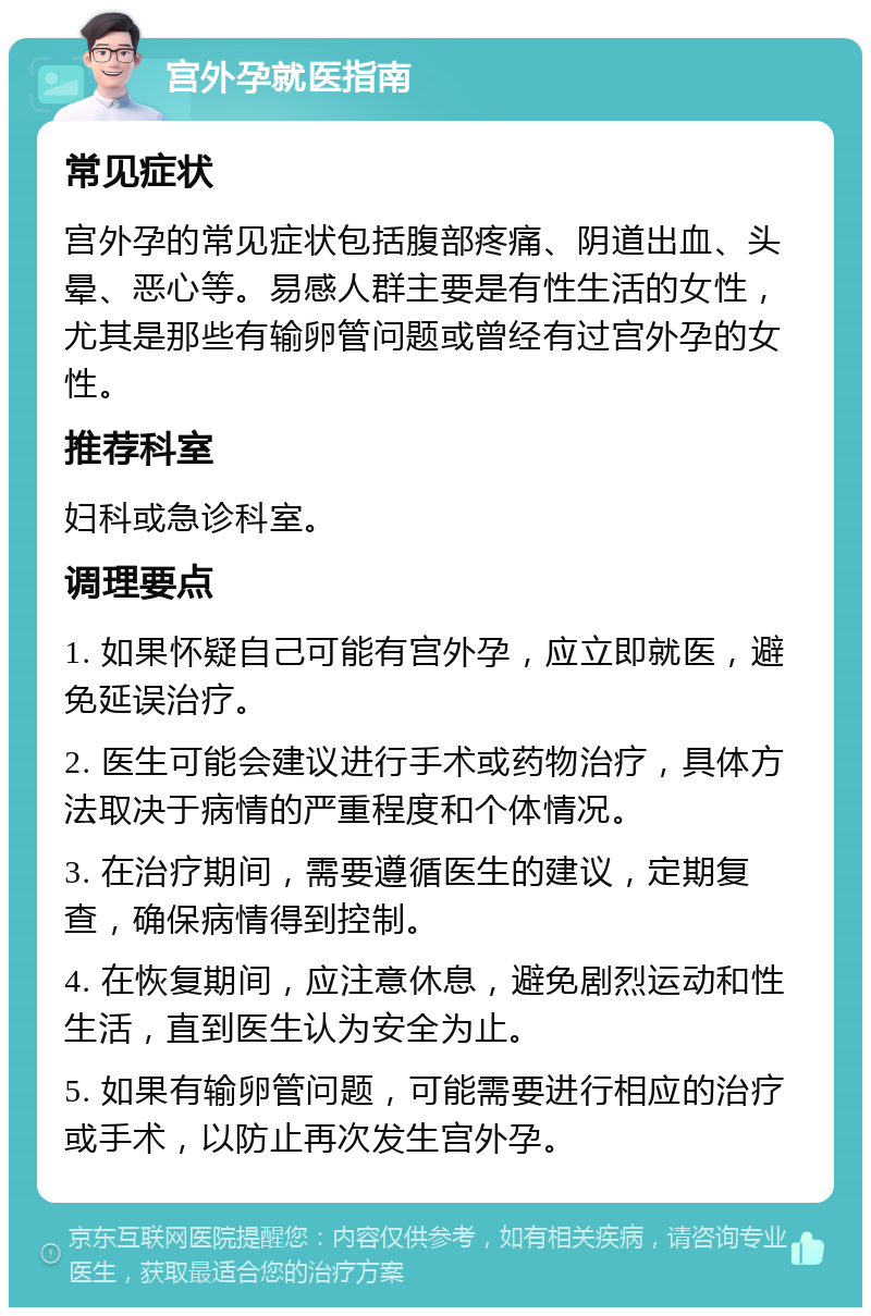 宫外孕就医指南 常见症状 宫外孕的常见症状包括腹部疼痛、阴道出血、头晕、恶心等。易感人群主要是有性生活的女性，尤其是那些有输卵管问题或曾经有过宫外孕的女性。 推荐科室 妇科或急诊科室。 调理要点 1. 如果怀疑自己可能有宫外孕，应立即就医，避免延误治疗。 2. 医生可能会建议进行手术或药物治疗，具体方法取决于病情的严重程度和个体情况。 3. 在治疗期间，需要遵循医生的建议，定期复查，确保病情得到控制。 4. 在恢复期间，应注意休息，避免剧烈运动和性生活，直到医生认为安全为止。 5. 如果有输卵管问题，可能需要进行相应的治疗或手术，以防止再次发生宫外孕。