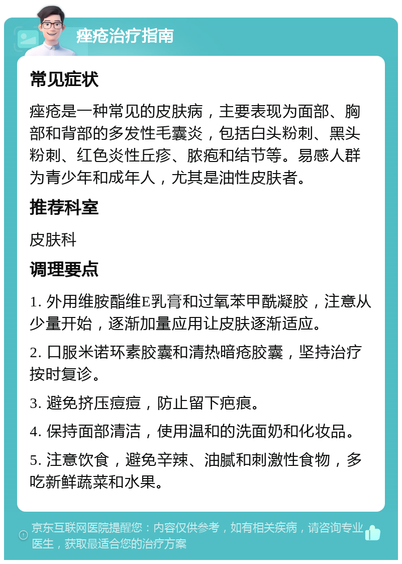 痤疮治疗指南 常见症状 痤疮是一种常见的皮肤病，主要表现为面部、胸部和背部的多发性毛囊炎，包括白头粉刺、黑头粉刺、红色炎性丘疹、脓疱和结节等。易感人群为青少年和成年人，尤其是油性皮肤者。 推荐科室 皮肤科 调理要点 1. 外用维胺酯维E乳膏和过氧苯甲酰凝胶，注意从少量开始，逐渐加量应用让皮肤逐渐适应。 2. 口服米诺环素胶囊和清热暗疮胶囊，坚持治疗按时复诊。 3. 避免挤压痘痘，防止留下疤痕。 4. 保持面部清洁，使用温和的洗面奶和化妆品。 5. 注意饮食，避免辛辣、油腻和刺激性食物，多吃新鲜蔬菜和水果。