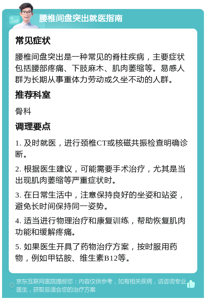 腰椎间盘突出就医指南 常见症状 腰椎间盘突出是一种常见的脊柱疾病，主要症状包括腰部疼痛、下肢麻木、肌肉萎缩等。易感人群为长期从事重体力劳动或久坐不动的人群。 推荐科室 骨科 调理要点 1. 及时就医，进行颈椎CT或核磁共振检查明确诊断。 2. 根据医生建议，可能需要手术治疗，尤其是当出现肌肉萎缩等严重症状时。 3. 在日常生活中，注意保持良好的坐姿和站姿，避免长时间保持同一姿势。 4. 适当进行物理治疗和康复训练，帮助恢复肌肉功能和缓解疼痛。 5. 如果医生开具了药物治疗方案，按时服用药物，例如甲钴胺、维生素B12等。