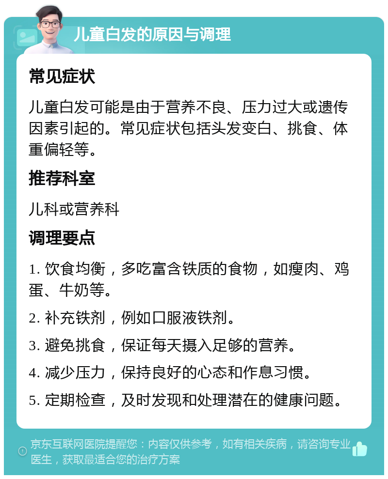 儿童白发的原因与调理 常见症状 儿童白发可能是由于营养不良、压力过大或遗传因素引起的。常见症状包括头发变白、挑食、体重偏轻等。 推荐科室 儿科或营养科 调理要点 1. 饮食均衡，多吃富含铁质的食物，如瘦肉、鸡蛋、牛奶等。 2. 补充铁剂，例如口服液铁剂。 3. 避免挑食，保证每天摄入足够的营养。 4. 减少压力，保持良好的心态和作息习惯。 5. 定期检查，及时发现和处理潜在的健康问题。