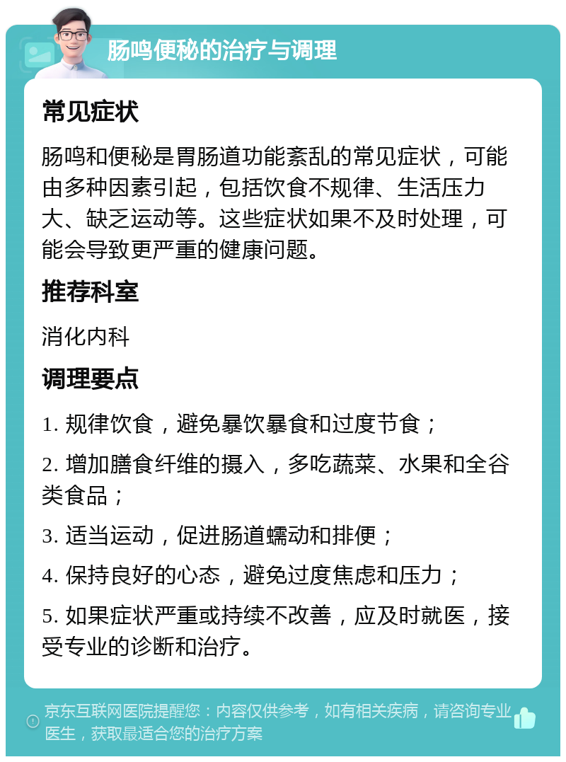 肠鸣便秘的治疗与调理 常见症状 肠鸣和便秘是胃肠道功能紊乱的常见症状，可能由多种因素引起，包括饮食不规律、生活压力大、缺乏运动等。这些症状如果不及时处理，可能会导致更严重的健康问题。 推荐科室 消化内科 调理要点 1. 规律饮食，避免暴饮暴食和过度节食； 2. 增加膳食纤维的摄入，多吃蔬菜、水果和全谷类食品； 3. 适当运动，促进肠道蠕动和排便； 4. 保持良好的心态，避免过度焦虑和压力； 5. 如果症状严重或持续不改善，应及时就医，接受专业的诊断和治疗。