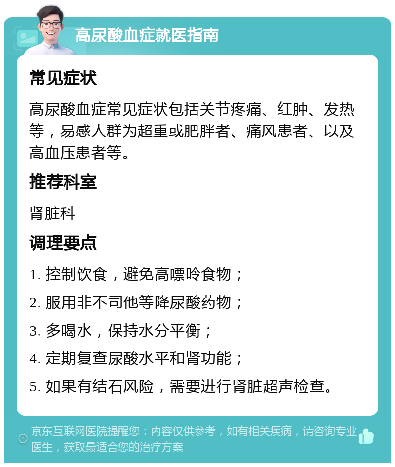 高尿酸血症就医指南 常见症状 高尿酸血症常见症状包括关节疼痛、红肿、发热等，易感人群为超重或肥胖者、痛风患者、以及高血压患者等。 推荐科室 肾脏科 调理要点 1. 控制饮食，避免高嘌呤食物； 2. 服用非不司他等降尿酸药物； 3. 多喝水，保持水分平衡； 4. 定期复查尿酸水平和肾功能； 5. 如果有结石风险，需要进行肾脏超声检查。