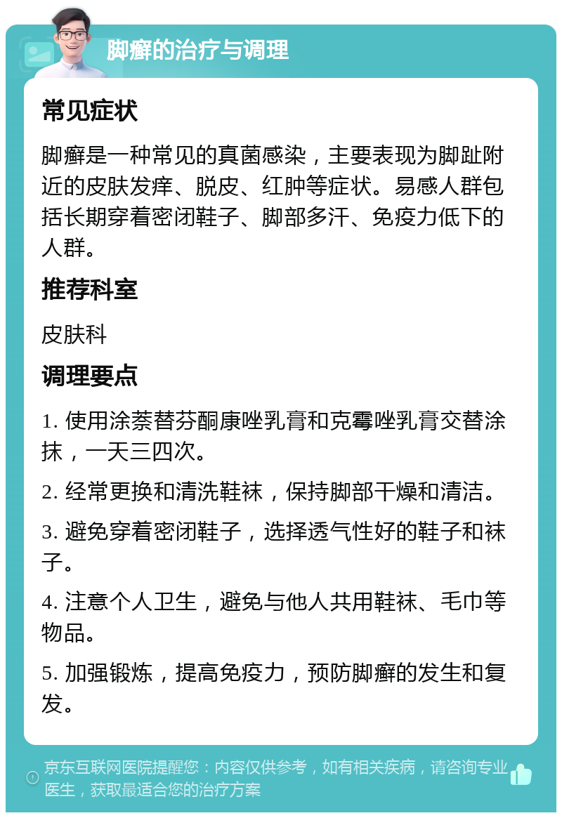 脚癣的治疗与调理 常见症状 脚癣是一种常见的真菌感染，主要表现为脚趾附近的皮肤发痒、脱皮、红肿等症状。易感人群包括长期穿着密闭鞋子、脚部多汗、免疫力低下的人群。 推荐科室 皮肤科 调理要点 1. 使用涂萘替芬酮康唑乳膏和克霉唑乳膏交替涂抹，一天三四次。 2. 经常更换和清洗鞋袜，保持脚部干燥和清洁。 3. 避免穿着密闭鞋子，选择透气性好的鞋子和袜子。 4. 注意个人卫生，避免与他人共用鞋袜、毛巾等物品。 5. 加强锻炼，提高免疫力，预防脚癣的发生和复发。