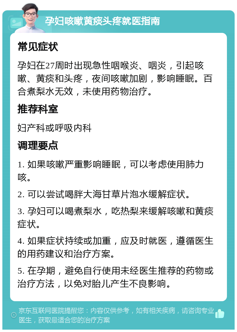 孕妇咳嗽黄痰头疼就医指南 常见症状 孕妇在27周时出现急性咽喉炎、咽炎，引起咳嗽、黄痰和头疼，夜间咳嗽加剧，影响睡眠。百合煮梨水无效，未使用药物治疗。 推荐科室 妇产科或呼吸内科 调理要点 1. 如果咳嗽严重影响睡眠，可以考虑使用肺力咳。 2. 可以尝试喝胖大海甘草片泡水缓解症状。 3. 孕妇可以喝煮梨水，吃热梨来缓解咳嗽和黄痰症状。 4. 如果症状持续或加重，应及时就医，遵循医生的用药建议和治疗方案。 5. 在孕期，避免自行使用未经医生推荐的药物或治疗方法，以免对胎儿产生不良影响。