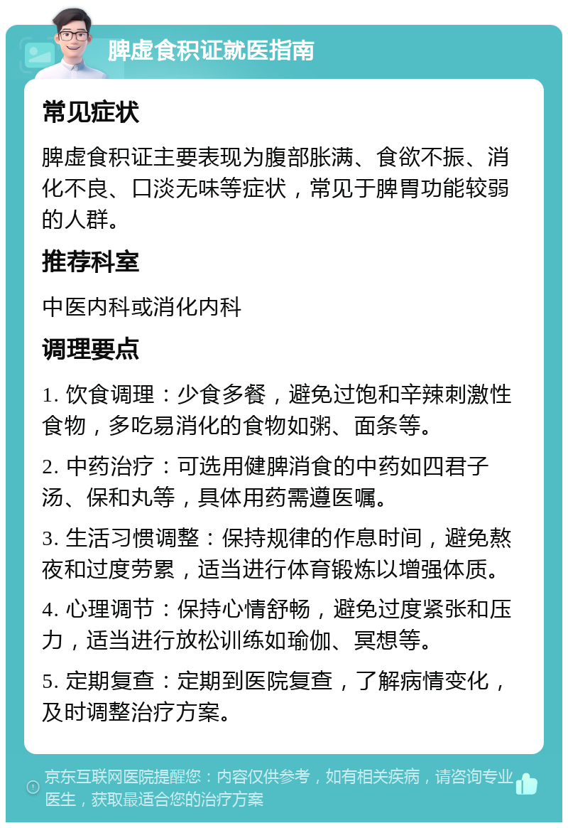 脾虚食积证就医指南 常见症状 脾虚食积证主要表现为腹部胀满、食欲不振、消化不良、口淡无味等症状，常见于脾胃功能较弱的人群。 推荐科室 中医内科或消化内科 调理要点 1. 饮食调理：少食多餐，避免过饱和辛辣刺激性食物，多吃易消化的食物如粥、面条等。 2. 中药治疗：可选用健脾消食的中药如四君子汤、保和丸等，具体用药需遵医嘱。 3. 生活习惯调整：保持规律的作息时间，避免熬夜和过度劳累，适当进行体育锻炼以增强体质。 4. 心理调节：保持心情舒畅，避免过度紧张和压力，适当进行放松训练如瑜伽、冥想等。 5. 定期复查：定期到医院复查，了解病情变化，及时调整治疗方案。