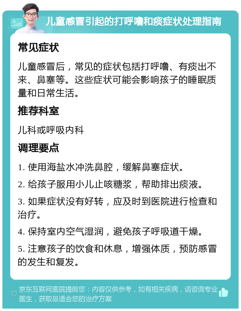 儿童感冒引起的打呼噜和痰症状处理指南 常见症状 儿童感冒后，常见的症状包括打呼噜、有痰出不来、鼻塞等。这些症状可能会影响孩子的睡眠质量和日常生活。 推荐科室 儿科或呼吸内科 调理要点 1. 使用海盐水冲洗鼻腔，缓解鼻塞症状。 2. 给孩子服用小儿止咳糖浆，帮助排出痰液。 3. 如果症状没有好转，应及时到医院进行检查和治疗。 4. 保持室内空气湿润，避免孩子呼吸道干燥。 5. 注意孩子的饮食和休息，增强体质，预防感冒的发生和复发。