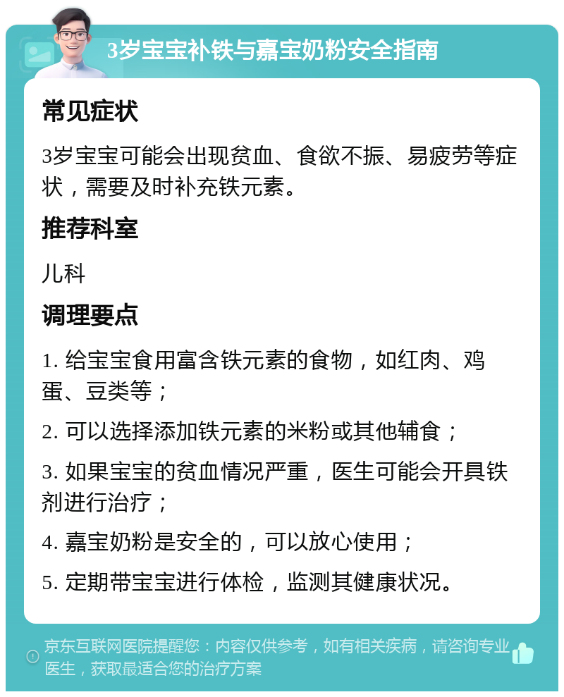 3岁宝宝补铁与嘉宝奶粉安全指南 常见症状 3岁宝宝可能会出现贫血、食欲不振、易疲劳等症状，需要及时补充铁元素。 推荐科室 儿科 调理要点 1. 给宝宝食用富含铁元素的食物，如红肉、鸡蛋、豆类等； 2. 可以选择添加铁元素的米粉或其他辅食； 3. 如果宝宝的贫血情况严重，医生可能会开具铁剂进行治疗； 4. 嘉宝奶粉是安全的，可以放心使用； 5. 定期带宝宝进行体检，监测其健康状况。