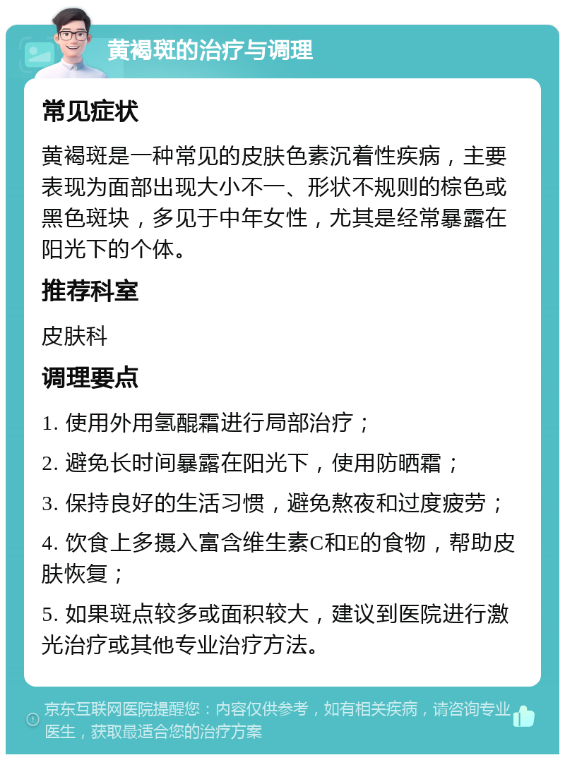 黄褐斑的治疗与调理 常见症状 黄褐斑是一种常见的皮肤色素沉着性疾病，主要表现为面部出现大小不一、形状不规则的棕色或黑色斑块，多见于中年女性，尤其是经常暴露在阳光下的个体。 推荐科室 皮肤科 调理要点 1. 使用外用氢醌霜进行局部治疗； 2. 避免长时间暴露在阳光下，使用防晒霜； 3. 保持良好的生活习惯，避免熬夜和过度疲劳； 4. 饮食上多摄入富含维生素C和E的食物，帮助皮肤恢复； 5. 如果斑点较多或面积较大，建议到医院进行激光治疗或其他专业治疗方法。