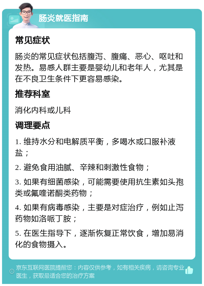 肠炎就医指南 常见症状 肠炎的常见症状包括腹泻、腹痛、恶心、呕吐和发热。易感人群主要是婴幼儿和老年人，尤其是在不良卫生条件下更容易感染。 推荐科室 消化内科或儿科 调理要点 1. 维持水分和电解质平衡，多喝水或口服补液盐； 2. 避免食用油腻、辛辣和刺激性食物； 3. 如果有细菌感染，可能需要使用抗生素如头孢类或氟喹诺酮类药物； 4. 如果有病毒感染，主要是对症治疗，例如止泻药物如洛哌丁胺； 5. 在医生指导下，逐渐恢复正常饮食，增加易消化的食物摄入。