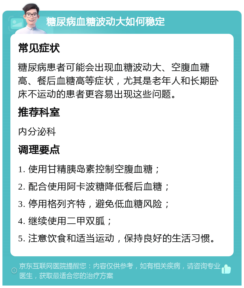 糖尿病血糖波动大如何稳定 常见症状 糖尿病患者可能会出现血糖波动大、空腹血糖高、餐后血糖高等症状，尤其是老年人和长期卧床不运动的患者更容易出现这些问题。 推荐科室 内分泌科 调理要点 1. 使用甘精胰岛素控制空腹血糖； 2. 配合使用阿卡波糖降低餐后血糖； 3. 停用格列齐特，避免低血糖风险； 4. 继续使用二甲双胍； 5. 注意饮食和适当运动，保持良好的生活习惯。