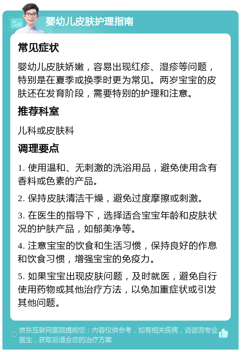 婴幼儿皮肤护理指南 常见症状 婴幼儿皮肤娇嫩，容易出现红疹、湿疹等问题，特别是在夏季或换季时更为常见。两岁宝宝的皮肤还在发育阶段，需要特别的护理和注意。 推荐科室 儿科或皮肤科 调理要点 1. 使用温和、无刺激的洗浴用品，避免使用含有香料或色素的产品。 2. 保持皮肤清洁干燥，避免过度摩擦或刺激。 3. 在医生的指导下，选择适合宝宝年龄和皮肤状况的护肤产品，如郁美净等。 4. 注意宝宝的饮食和生活习惯，保持良好的作息和饮食习惯，增强宝宝的免疫力。 5. 如果宝宝出现皮肤问题，及时就医，避免自行使用药物或其他治疗方法，以免加重症状或引发其他问题。