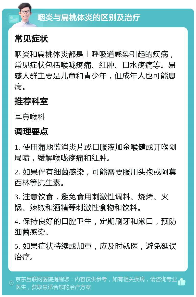 咽炎与扁桃体炎的区别及治疗 常见症状 咽炎和扁桃体炎都是上呼吸道感染引起的疾病，常见症状包括喉咙疼痛、红肿、口水疼痛等。易感人群主要是儿童和青少年，但成年人也可能患病。 推荐科室 耳鼻喉科 调理要点 1. 使用蒲地蓝消炎片或口服液加金喉健或开喉剑局喷，缓解喉咙疼痛和红肿。 2. 如果伴有细菌感染，可能需要服用头孢或阿莫西林等抗生素。 3. 注意饮食，避免食用刺激性调料、烧烤、火锅、辣椒和酒精等刺激性食物和饮料。 4. 保持良好的口腔卫生，定期刷牙和漱口，预防细菌感染。 5. 如果症状持续或加重，应及时就医，避免延误治疗。