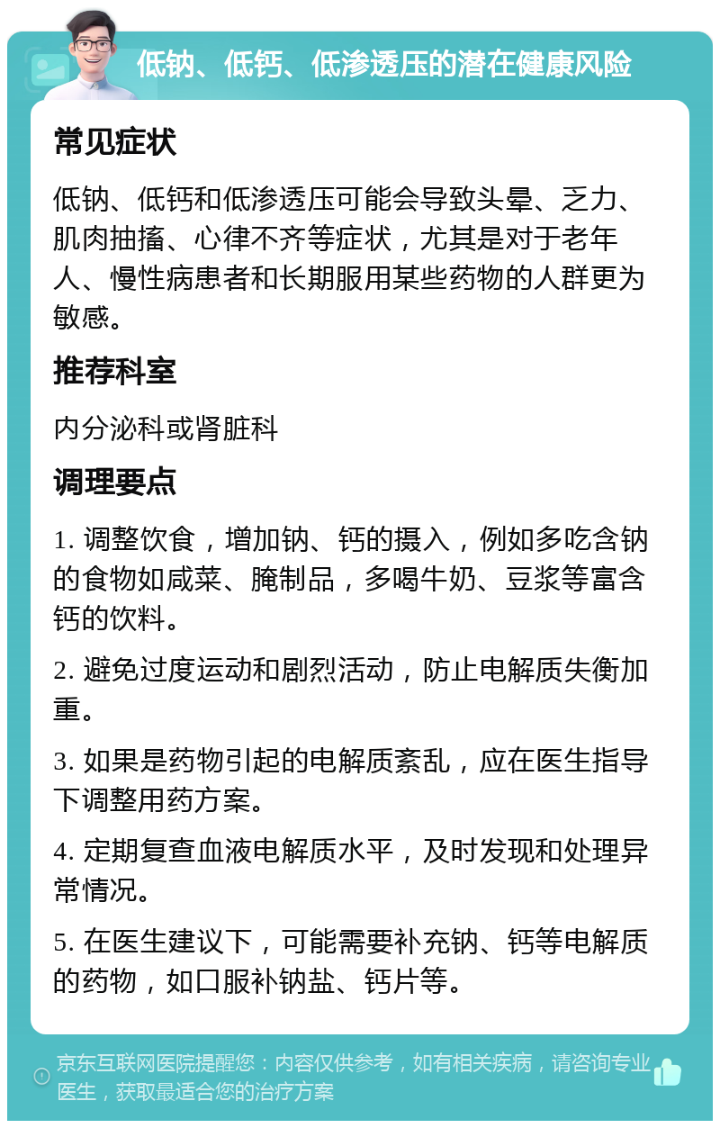 低钠、低钙、低渗透压的潜在健康风险 常见症状 低钠、低钙和低渗透压可能会导致头晕、乏力、肌肉抽搐、心律不齐等症状，尤其是对于老年人、慢性病患者和长期服用某些药物的人群更为敏感。 推荐科室 内分泌科或肾脏科 调理要点 1. 调整饮食，增加钠、钙的摄入，例如多吃含钠的食物如咸菜、腌制品，多喝牛奶、豆浆等富含钙的饮料。 2. 避免过度运动和剧烈活动，防止电解质失衡加重。 3. 如果是药物引起的电解质紊乱，应在医生指导下调整用药方案。 4. 定期复查血液电解质水平，及时发现和处理异常情况。 5. 在医生建议下，可能需要补充钠、钙等电解质的药物，如口服补钠盐、钙片等。