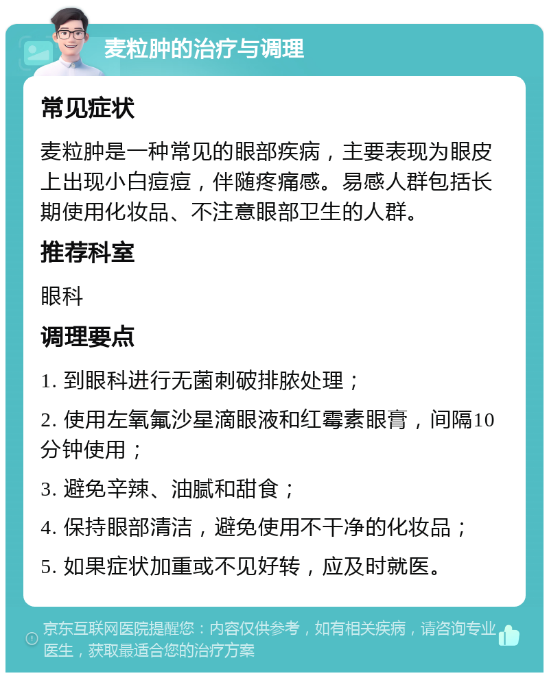 麦粒肿的治疗与调理 常见症状 麦粒肿是一种常见的眼部疾病，主要表现为眼皮上出现小白痘痘，伴随疼痛感。易感人群包括长期使用化妆品、不注意眼部卫生的人群。 推荐科室 眼科 调理要点 1. 到眼科进行无菌刺破排脓处理； 2. 使用左氧氟沙星滴眼液和红霉素眼膏，间隔10分钟使用； 3. 避免辛辣、油腻和甜食； 4. 保持眼部清洁，避免使用不干净的化妆品； 5. 如果症状加重或不见好转，应及时就医。