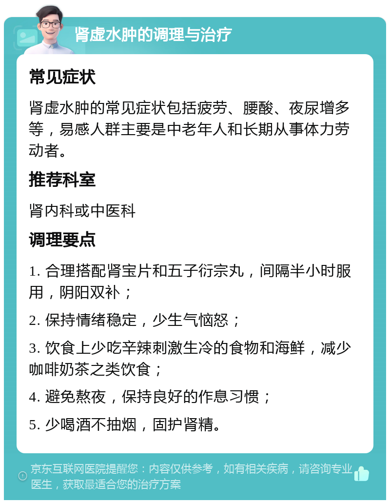 肾虚水肿的调理与治疗 常见症状 肾虚水肿的常见症状包括疲劳、腰酸、夜尿增多等，易感人群主要是中老年人和长期从事体力劳动者。 推荐科室 肾内科或中医科 调理要点 1. 合理搭配肾宝片和五子衍宗丸，间隔半小时服用，阴阳双补； 2. 保持情绪稳定，少生气恼怒； 3. 饮食上少吃辛辣刺激生冷的食物和海鲜，减少咖啡奶茶之类饮食； 4. 避免熬夜，保持良好的作息习惯； 5. 少喝酒不抽烟，固护肾精。