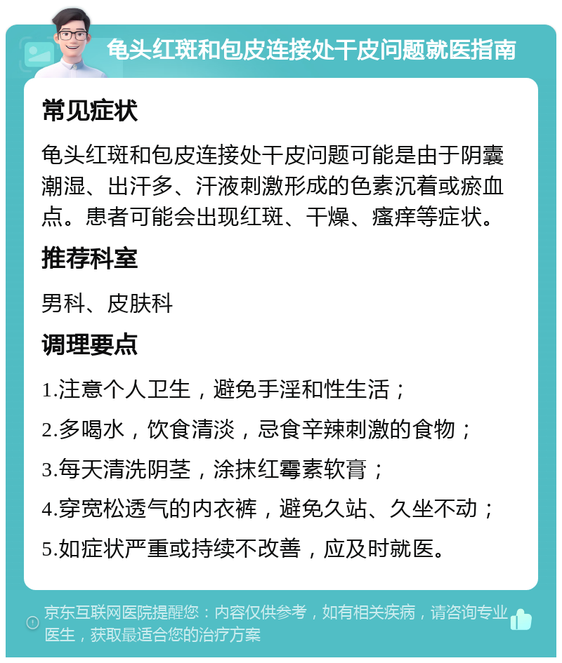 龟头红斑和包皮连接处干皮问题就医指南 常见症状 龟头红斑和包皮连接处干皮问题可能是由于阴囊潮湿、出汗多、汗液刺激形成的色素沉着或瘀血点。患者可能会出现红斑、干燥、瘙痒等症状。 推荐科室 男科、皮肤科 调理要点 1.注意个人卫生，避免手淫和性生活； 2.多喝水，饮食清淡，忌食辛辣刺激的食物； 3.每天清洗阴茎，涂抹红霉素软膏； 4.穿宽松透气的内衣裤，避免久站、久坐不动； 5.如症状严重或持续不改善，应及时就医。