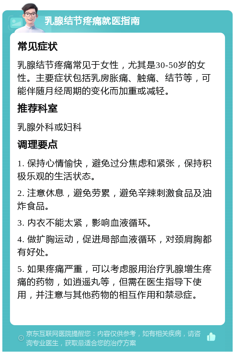 乳腺结节疼痛就医指南 常见症状 乳腺结节疼痛常见于女性，尤其是30-50岁的女性。主要症状包括乳房胀痛、触痛、结节等，可能伴随月经周期的变化而加重或减轻。 推荐科室 乳腺外科或妇科 调理要点 1. 保持心情愉快，避免过分焦虑和紧张，保持积极乐观的生活状态。 2. 注意休息，避免劳累，避免辛辣刺激食品及油炸食品。 3. 内衣不能太紧，影响血液循环。 4. 做扩胸运动，促进局部血液循环，对颈肩胸都有好处。 5. 如果疼痛严重，可以考虑服用治疗乳腺增生疼痛的药物，如逍遥丸等，但需在医生指导下使用，并注意与其他药物的相互作用和禁忌症。