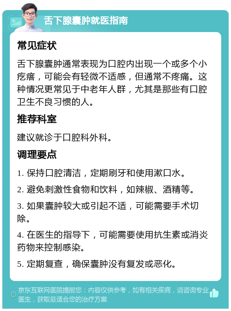 舌下腺囊肿就医指南 常见症状 舌下腺囊肿通常表现为口腔内出现一个或多个小疙瘩，可能会有轻微不适感，但通常不疼痛。这种情况更常见于中老年人群，尤其是那些有口腔卫生不良习惯的人。 推荐科室 建议就诊于口腔科外科。 调理要点 1. 保持口腔清洁，定期刷牙和使用漱口水。 2. 避免刺激性食物和饮料，如辣椒、酒精等。 3. 如果囊肿较大或引起不适，可能需要手术切除。 4. 在医生的指导下，可能需要使用抗生素或消炎药物来控制感染。 5. 定期复查，确保囊肿没有复发或恶化。