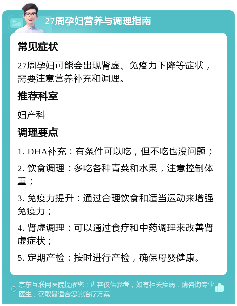 27周孕妇营养与调理指南 常见症状 27周孕妇可能会出现肾虚、免疫力下降等症状，需要注意营养补充和调理。 推荐科室 妇产科 调理要点 1. DHA补充：有条件可以吃，但不吃也没问题； 2. 饮食调理：多吃各种青菜和水果，注意控制体重； 3. 免疫力提升：通过合理饮食和适当运动来增强免疫力； 4. 肾虚调理：可以通过食疗和中药调理来改善肾虚症状； 5. 定期产检：按时进行产检，确保母婴健康。