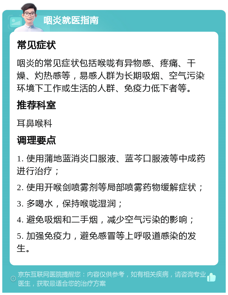 咽炎就医指南 常见症状 咽炎的常见症状包括喉咙有异物感、疼痛、干燥、灼热感等，易感人群为长期吸烟、空气污染环境下工作或生活的人群、免疫力低下者等。 推荐科室 耳鼻喉科 调理要点 1. 使用蒲地蓝消炎口服液、蓝芩口服液等中成药进行治疗； 2. 使用开喉剑喷雾剂等局部喷雾药物缓解症状； 3. 多喝水，保持喉咙湿润； 4. 避免吸烟和二手烟，减少空气污染的影响； 5. 加强免疫力，避免感冒等上呼吸道感染的发生。