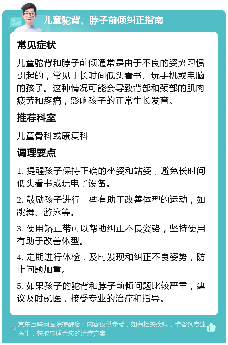 儿童驼背、脖子前倾纠正指南 常见症状 儿童驼背和脖子前倾通常是由于不良的姿势习惯引起的，常见于长时间低头看书、玩手机或电脑的孩子。这种情况可能会导致背部和颈部的肌肉疲劳和疼痛，影响孩子的正常生长发育。 推荐科室 儿童骨科或康复科 调理要点 1. 提醒孩子保持正确的坐姿和站姿，避免长时间低头看书或玩电子设备。 2. 鼓励孩子进行一些有助于改善体型的运动，如跳舞、游泳等。 3. 使用矫正带可以帮助纠正不良姿势，坚持使用有助于改善体型。 4. 定期进行体检，及时发现和纠正不良姿势，防止问题加重。 5. 如果孩子的驼背和脖子前倾问题比较严重，建议及时就医，接受专业的治疗和指导。