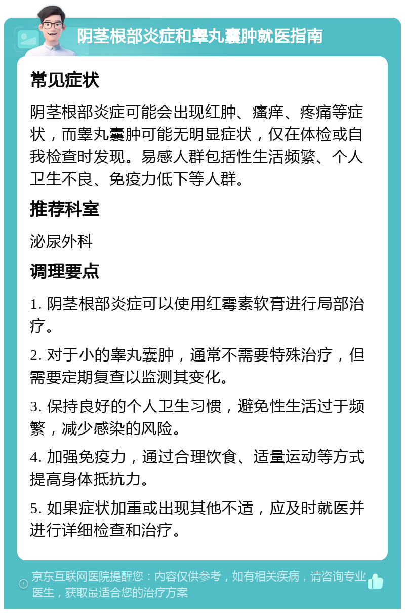 阴茎根部炎症和睾丸囊肿就医指南 常见症状 阴茎根部炎症可能会出现红肿、瘙痒、疼痛等症状，而睾丸囊肿可能无明显症状，仅在体检或自我检查时发现。易感人群包括性生活频繁、个人卫生不良、免疫力低下等人群。 推荐科室 泌尿外科 调理要点 1. 阴茎根部炎症可以使用红霉素软膏进行局部治疗。 2. 对于小的睾丸囊肿，通常不需要特殊治疗，但需要定期复查以监测其变化。 3. 保持良好的个人卫生习惯，避免性生活过于频繁，减少感染的风险。 4. 加强免疫力，通过合理饮食、适量运动等方式提高身体抵抗力。 5. 如果症状加重或出现其他不适，应及时就医并进行详细检查和治疗。