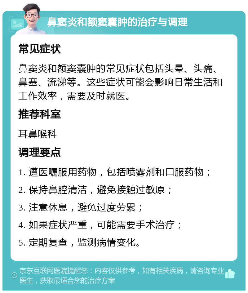 鼻窦炎和额窦囊肿的治疗与调理 常见症状 鼻窦炎和额窦囊肿的常见症状包括头晕、头痛、鼻塞、流涕等。这些症状可能会影响日常生活和工作效率，需要及时就医。 推荐科室 耳鼻喉科 调理要点 1. 遵医嘱服用药物，包括喷雾剂和口服药物； 2. 保持鼻腔清洁，避免接触过敏原； 3. 注意休息，避免过度劳累； 4. 如果症状严重，可能需要手术治疗； 5. 定期复查，监测病情变化。