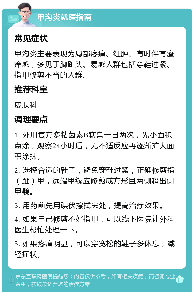 甲沟炎就医指南 常见症状 甲沟炎主要表现为局部疼痛、红肿、有时伴有瘙痒感，多见于脚趾头。易感人群包括穿鞋过紧、指甲修剪不当的人群。 推荐科室 皮肤科 调理要点 1. 外用复方多粘菌素B软膏一日两次，先小面积点涂，观察24小时后，无不适反应再逐渐扩大面积涂抹。 2. 选择合适的鞋子，避免穿鞋过紧；正确修剪指（趾）甲，远端甲缘应修剪成方形且两侧超出侧甲襞。 3. 用药前先用碘伏擦拭患处，提高治疗效果。 4. 如果自己修剪不好指甲，可以线下医院让外科医生帮忙处理一下。 5. 如果疼痛明显，可以穿宽松的鞋子多休息，减轻症状。