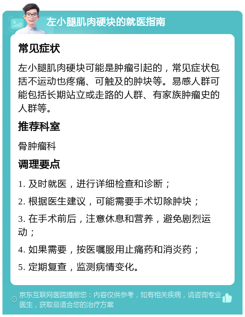 左小腿肌肉硬块的就医指南 常见症状 左小腿肌肉硬块可能是肿瘤引起的，常见症状包括不运动也疼痛、可触及的肿块等。易感人群可能包括长期站立或走路的人群、有家族肿瘤史的人群等。 推荐科室 骨肿瘤科 调理要点 1. 及时就医，进行详细检查和诊断； 2. 根据医生建议，可能需要手术切除肿块； 3. 在手术前后，注意休息和营养，避免剧烈运动； 4. 如果需要，按医嘱服用止痛药和消炎药； 5. 定期复查，监测病情变化。