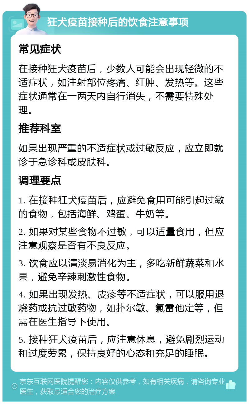 狂犬疫苗接种后的饮食注意事项 常见症状 在接种狂犬疫苗后，少数人可能会出现轻微的不适症状，如注射部位疼痛、红肿、发热等。这些症状通常在一两天内自行消失，不需要特殊处理。 推荐科室 如果出现严重的不适症状或过敏反应，应立即就诊于急诊科或皮肤科。 调理要点 1. 在接种狂犬疫苗后，应避免食用可能引起过敏的食物，包括海鲜、鸡蛋、牛奶等。 2. 如果对某些食物不过敏，可以适量食用，但应注意观察是否有不良反应。 3. 饮食应以清淡易消化为主，多吃新鲜蔬菜和水果，避免辛辣刺激性食物。 4. 如果出现发热、皮疹等不适症状，可以服用退烧药或抗过敏药物，如扑尔敏、氯雷他定等，但需在医生指导下使用。 5. 接种狂犬疫苗后，应注意休息，避免剧烈运动和过度劳累，保持良好的心态和充足的睡眠。