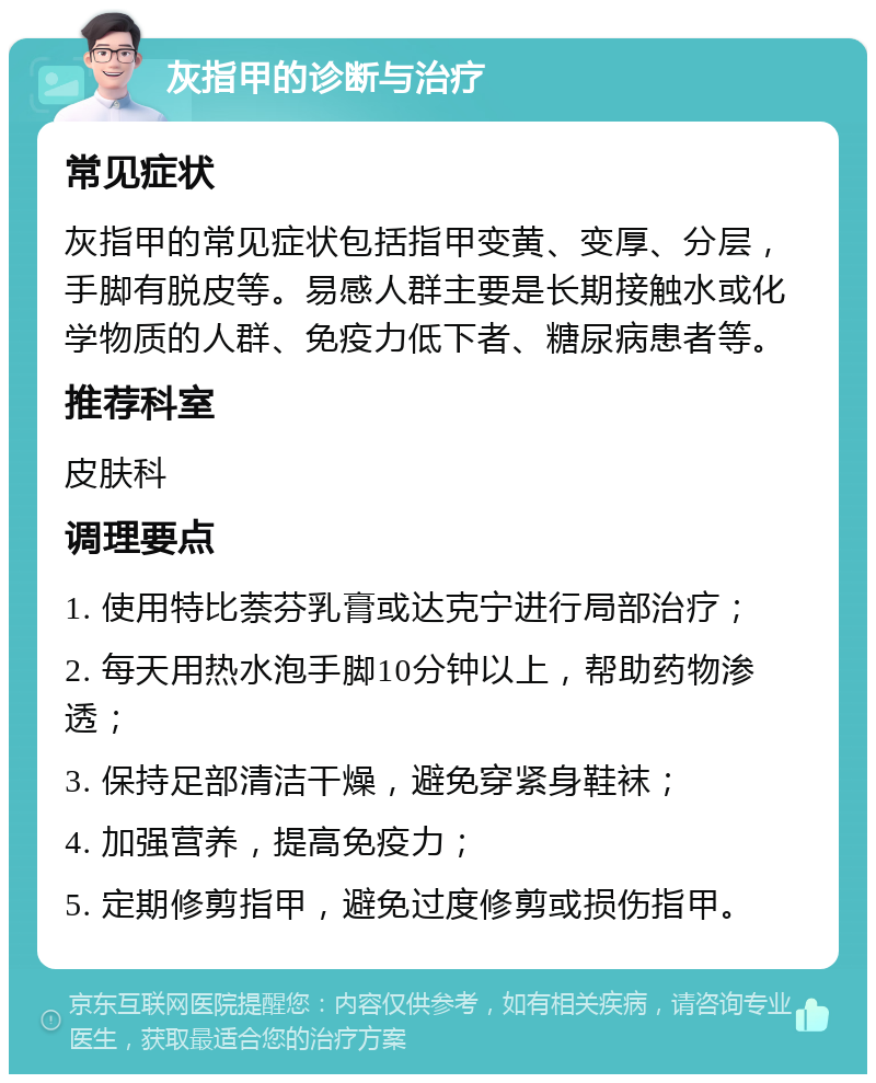 灰指甲的诊断与治疗 常见症状 灰指甲的常见症状包括指甲变黄、变厚、分层，手脚有脱皮等。易感人群主要是长期接触水或化学物质的人群、免疫力低下者、糖尿病患者等。 推荐科室 皮肤科 调理要点 1. 使用特比萘芬乳膏或达克宁进行局部治疗； 2. 每天用热水泡手脚10分钟以上，帮助药物渗透； 3. 保持足部清洁干燥，避免穿紧身鞋袜； 4. 加强营养，提高免疫力； 5. 定期修剪指甲，避免过度修剪或损伤指甲。