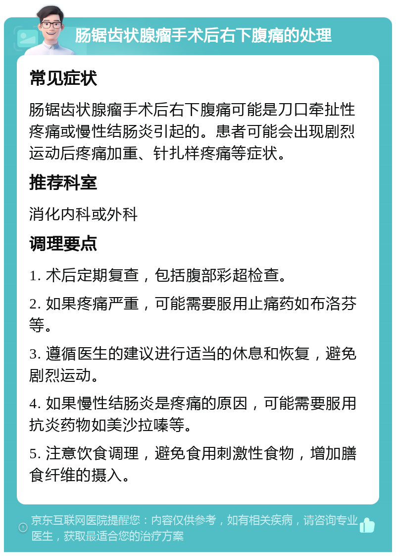 肠锯齿状腺瘤手术后右下腹痛的处理 常见症状 肠锯齿状腺瘤手术后右下腹痛可能是刀口牵扯性疼痛或慢性结肠炎引起的。患者可能会出现剧烈运动后疼痛加重、针扎样疼痛等症状。 推荐科室 消化内科或外科 调理要点 1. 术后定期复查，包括腹部彩超检查。 2. 如果疼痛严重，可能需要服用止痛药如布洛芬等。 3. 遵循医生的建议进行适当的休息和恢复，避免剧烈运动。 4. 如果慢性结肠炎是疼痛的原因，可能需要服用抗炎药物如美沙拉嗪等。 5. 注意饮食调理，避免食用刺激性食物，增加膳食纤维的摄入。