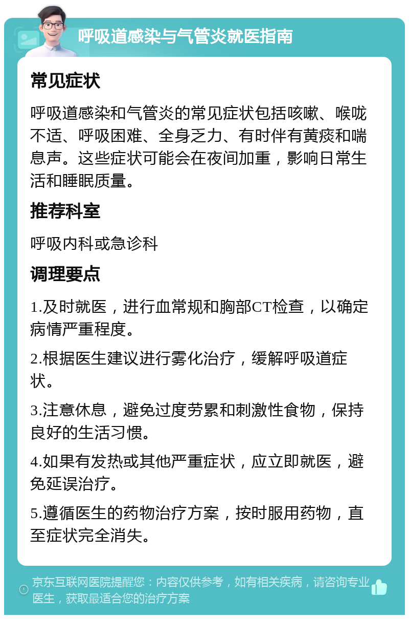 呼吸道感染与气管炎就医指南 常见症状 呼吸道感染和气管炎的常见症状包括咳嗽、喉咙不适、呼吸困难、全身乏力、有时伴有黄痰和喘息声。这些症状可能会在夜间加重，影响日常生活和睡眠质量。 推荐科室 呼吸内科或急诊科 调理要点 1.及时就医，进行血常规和胸部CT检查，以确定病情严重程度。 2.根据医生建议进行雾化治疗，缓解呼吸道症状。 3.注意休息，避免过度劳累和刺激性食物，保持良好的生活习惯。 4.如果有发热或其他严重症状，应立即就医，避免延误治疗。 5.遵循医生的药物治疗方案，按时服用药物，直至症状完全消失。