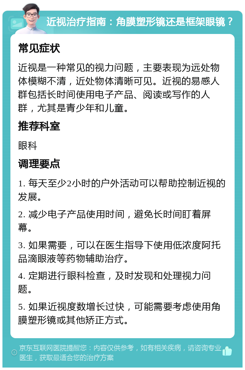 近视治疗指南：角膜塑形镜还是框架眼镜？ 常见症状 近视是一种常见的视力问题，主要表现为远处物体模糊不清，近处物体清晰可见。近视的易感人群包括长时间使用电子产品、阅读或写作的人群，尤其是青少年和儿童。 推荐科室 眼科 调理要点 1. 每天至少2小时的户外活动可以帮助控制近视的发展。 2. 减少电子产品使用时间，避免长时间盯着屏幕。 3. 如果需要，可以在医生指导下使用低浓度阿托品滴眼液等药物辅助治疗。 4. 定期进行眼科检查，及时发现和处理视力问题。 5. 如果近视度数增长过快，可能需要考虑使用角膜塑形镜或其他矫正方式。