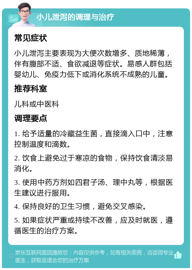 小儿泄泻的调理与治疗 常见症状 小儿泄泻主要表现为大便次数增多、质地稀薄，伴有腹部不适、食欲减退等症状。易感人群包括婴幼儿、免疫力低下或消化系统不成熟的儿童。 推荐科室 儿科或中医科 调理要点 1. 给予适量的冷藏益生菌，直接滴入口中，注意控制温度和滴数。 2. 饮食上避免过于寒凉的食物，保持饮食清淡易消化。 3. 使用中药方剂如四君子汤、理中丸等，根据医生建议进行服用。 4. 保持良好的卫生习惯，避免交叉感染。 5. 如果症状严重或持续不改善，应及时就医，遵循医生的治疗方案。