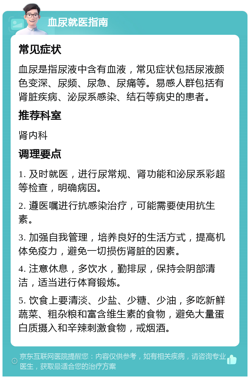 血尿就医指南 常见症状 血尿是指尿液中含有血液，常见症状包括尿液颜色变深、尿频、尿急、尿痛等。易感人群包括有肾脏疾病、泌尿系感染、结石等病史的患者。 推荐科室 肾内科 调理要点 1. 及时就医，进行尿常规、肾功能和泌尿系彩超等检查，明确病因。 2. 遵医嘱进行抗感染治疗，可能需要使用抗生素。 3. 加强自我管理，培养良好的生活方式，提高机体免疫力，避免一切损伤肾脏的因素。 4. 注意休息，多饮水，勤排尿，保持会阴部清洁，适当进行体育锻炼。 5. 饮食上要清淡、少盐、少糖、少油，多吃新鲜蔬菜、粗杂粮和富含维生素的食物，避免大量蛋白质摄入和辛辣刺激食物，戒烟酒。