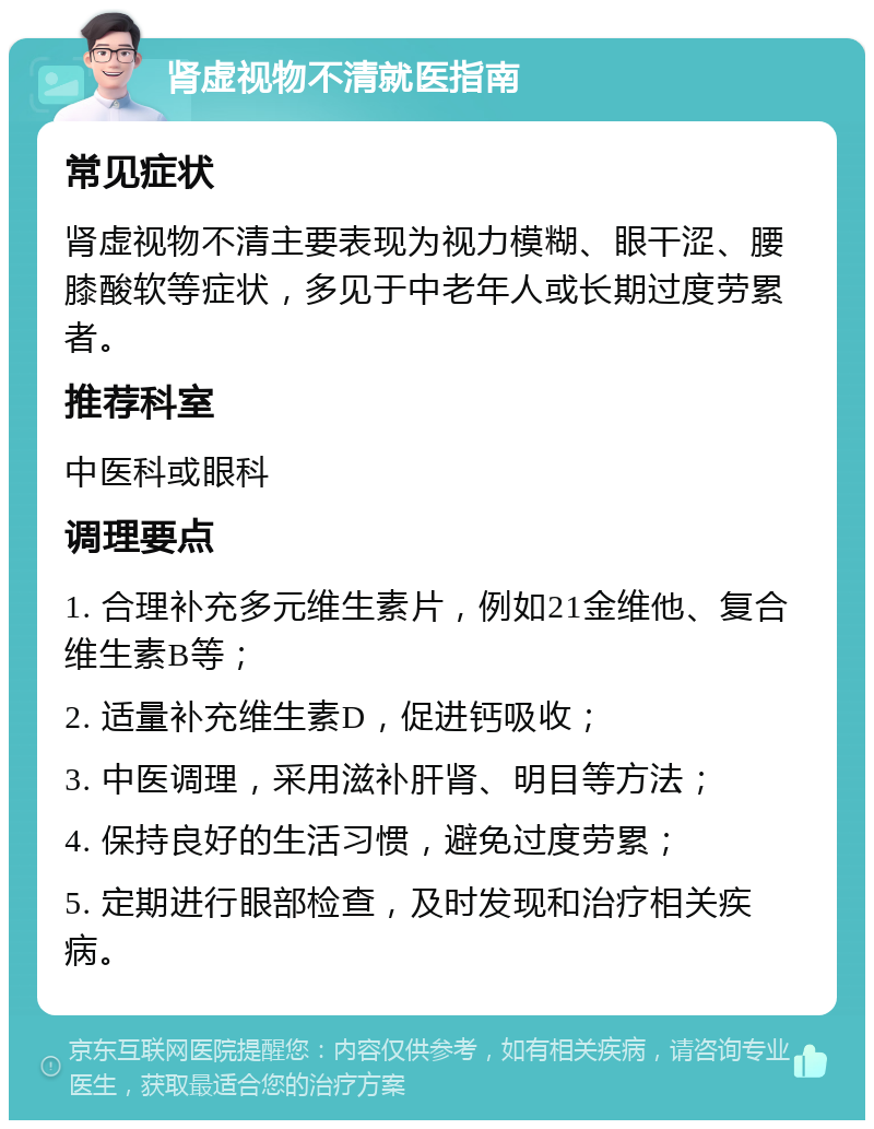 肾虚视物不清就医指南 常见症状 肾虚视物不清主要表现为视力模糊、眼干涩、腰膝酸软等症状，多见于中老年人或长期过度劳累者。 推荐科室 中医科或眼科 调理要点 1. 合理补充多元维生素片，例如21金维他、复合维生素B等； 2. 适量补充维生素D，促进钙吸收； 3. 中医调理，采用滋补肝肾、明目等方法； 4. 保持良好的生活习惯，避免过度劳累； 5. 定期进行眼部检查，及时发现和治疗相关疾病。