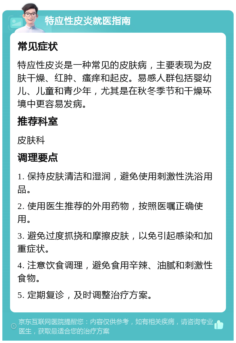 特应性皮炎就医指南 常见症状 特应性皮炎是一种常见的皮肤病，主要表现为皮肤干燥、红肿、瘙痒和起皮。易感人群包括婴幼儿、儿童和青少年，尤其是在秋冬季节和干燥环境中更容易发病。 推荐科室 皮肤科 调理要点 1. 保持皮肤清洁和湿润，避免使用刺激性洗浴用品。 2. 使用医生推荐的外用药物，按照医嘱正确使用。 3. 避免过度抓挠和摩擦皮肤，以免引起感染和加重症状。 4. 注意饮食调理，避免食用辛辣、油腻和刺激性食物。 5. 定期复诊，及时调整治疗方案。