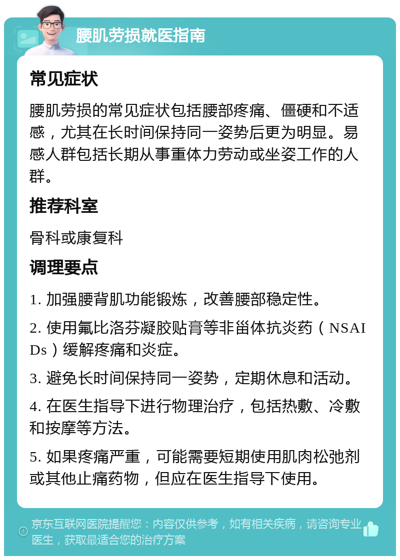 腰肌劳损就医指南 常见症状 腰肌劳损的常见症状包括腰部疼痛、僵硬和不适感，尤其在长时间保持同一姿势后更为明显。易感人群包括长期从事重体力劳动或坐姿工作的人群。 推荐科室 骨科或康复科 调理要点 1. 加强腰背肌功能锻炼，改善腰部稳定性。 2. 使用氟比洛芬凝胶贴膏等非甾体抗炎药（NSAIDs）缓解疼痛和炎症。 3. 避免长时间保持同一姿势，定期休息和活动。 4. 在医生指导下进行物理治疗，包括热敷、冷敷和按摩等方法。 5. 如果疼痛严重，可能需要短期使用肌肉松弛剂或其他止痛药物，但应在医生指导下使用。