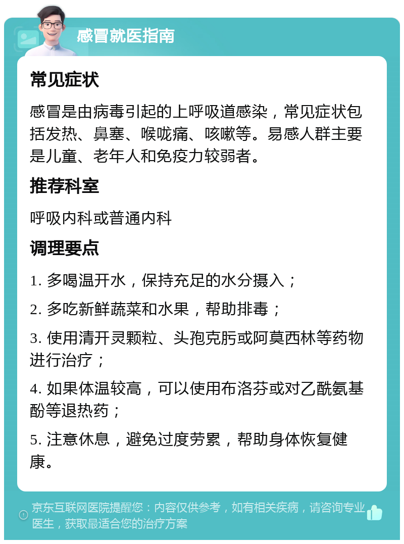 感冒就医指南 常见症状 感冒是由病毒引起的上呼吸道感染，常见症状包括发热、鼻塞、喉咙痛、咳嗽等。易感人群主要是儿童、老年人和免疫力较弱者。 推荐科室 呼吸内科或普通内科 调理要点 1. 多喝温开水，保持充足的水分摄入； 2. 多吃新鲜蔬菜和水果，帮助排毒； 3. 使用清开灵颗粒、头孢克肟或阿莫西林等药物进行治疗； 4. 如果体温较高，可以使用布洛芬或对乙酰氨基酚等退热药； 5. 注意休息，避免过度劳累，帮助身体恢复健康。