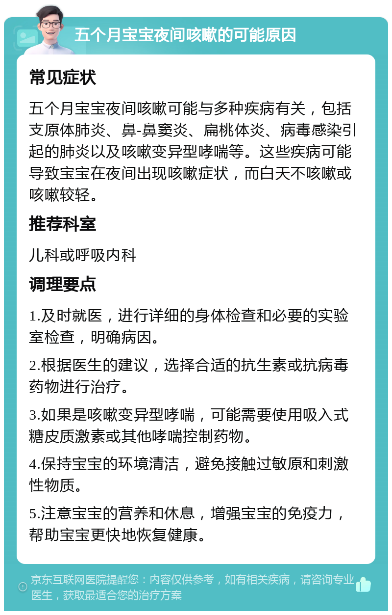 五个月宝宝夜间咳嗽的可能原因 常见症状 五个月宝宝夜间咳嗽可能与多种疾病有关，包括支原体肺炎、鼻-鼻窦炎、扁桃体炎、病毒感染引起的肺炎以及咳嗽变异型哮喘等。这些疾病可能导致宝宝在夜间出现咳嗽症状，而白天不咳嗽或咳嗽较轻。 推荐科室 儿科或呼吸内科 调理要点 1.及时就医，进行详细的身体检查和必要的实验室检查，明确病因。 2.根据医生的建议，选择合适的抗生素或抗病毒药物进行治疗。 3.如果是咳嗽变异型哮喘，可能需要使用吸入式糖皮质激素或其他哮喘控制药物。 4.保持宝宝的环境清洁，避免接触过敏原和刺激性物质。 5.注意宝宝的营养和休息，增强宝宝的免疫力，帮助宝宝更快地恢复健康。