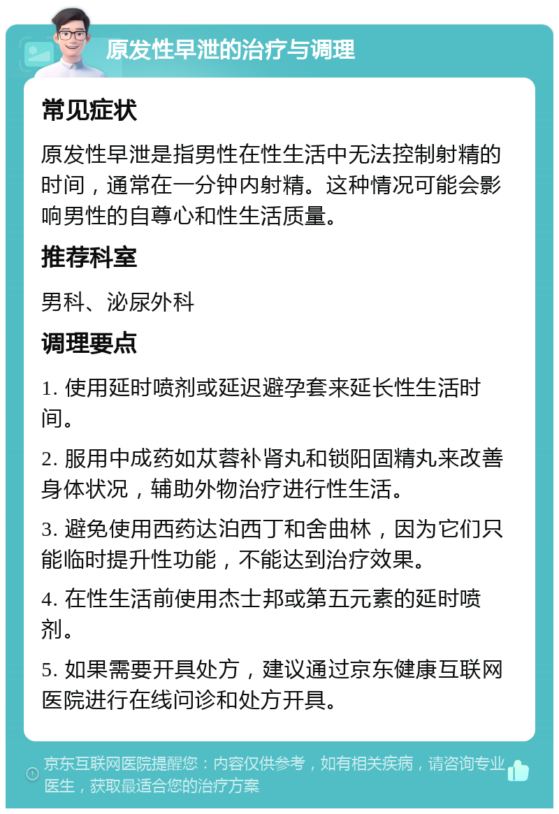 原发性早泄的治疗与调理 常见症状 原发性早泄是指男性在性生活中无法控制射精的时间，通常在一分钟内射精。这种情况可能会影响男性的自尊心和性生活质量。 推荐科室 男科、泌尿外科 调理要点 1. 使用延时喷剂或延迟避孕套来延长性生活时间。 2. 服用中成药如苁蓉补肾丸和锁阳固精丸来改善身体状况，辅助外物治疗进行性生活。 3. 避免使用西药达泊西丁和舍曲林，因为它们只能临时提升性功能，不能达到治疗效果。 4. 在性生活前使用杰士邦或第五元素的延时喷剂。 5. 如果需要开具处方，建议通过京东健康互联网医院进行在线问诊和处方开具。