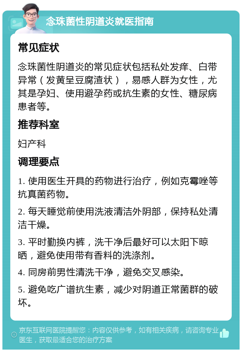 念珠菌性阴道炎就医指南 常见症状 念珠菌性阴道炎的常见症状包括私处发痒、白带异常（发黄呈豆腐渣状），易感人群为女性，尤其是孕妇、使用避孕药或抗生素的女性、糖尿病患者等。 推荐科室 妇产科 调理要点 1. 使用医生开具的药物进行治疗，例如克霉唑等抗真菌药物。 2. 每天睡觉前使用洗液清洁外阴部，保持私处清洁干燥。 3. 平时勤换内裤，洗干净后最好可以太阳下晾晒，避免使用带有香料的洗涤剂。 4. 同房前男性清洗干净，避免交叉感染。 5. 避免吃广谱抗生素，减少对阴道正常菌群的破坏。