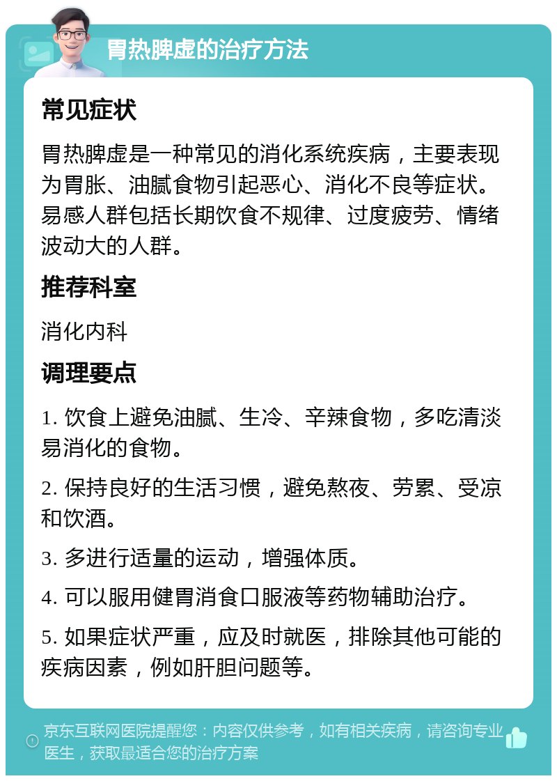 胃热脾虚的治疗方法 常见症状 胃热脾虚是一种常见的消化系统疾病，主要表现为胃胀、油腻食物引起恶心、消化不良等症状。易感人群包括长期饮食不规律、过度疲劳、情绪波动大的人群。 推荐科室 消化内科 调理要点 1. 饮食上避免油腻、生冷、辛辣食物，多吃清淡易消化的食物。 2. 保持良好的生活习惯，避免熬夜、劳累、受凉和饮酒。 3. 多进行适量的运动，增强体质。 4. 可以服用健胃消食口服液等药物辅助治疗。 5. 如果症状严重，应及时就医，排除其他可能的疾病因素，例如肝胆问题等。