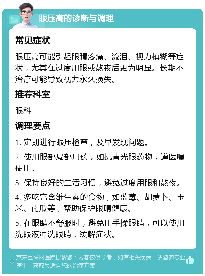 眼压高的诊断与调理 常见症状 眼压高可能引起眼睛疼痛、流泪、视力模糊等症状，尤其在过度用眼或熬夜后更为明显。长期不治疗可能导致视力永久损失。 推荐科室 眼科 调理要点 1. 定期进行眼压检查，及早发现问题。 2. 使用眼部局部用药，如抗青光眼药物，遵医嘱使用。 3. 保持良好的生活习惯，避免过度用眼和熬夜。 4. 多吃富含维生素的食物，如蓝莓、胡萝卜、玉米、南瓜等，帮助保护眼睛健康。 5. 在眼睛不舒服时，避免用手揉眼睛，可以使用洗眼液冲洗眼睛，缓解症状。