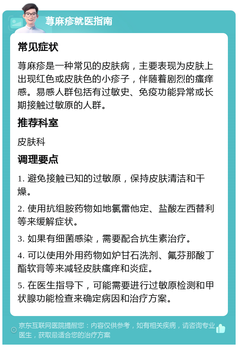 荨麻疹就医指南 常见症状 荨麻疹是一种常见的皮肤病，主要表现为皮肤上出现红色或皮肤色的小疹子，伴随着剧烈的瘙痒感。易感人群包括有过敏史、免疫功能异常或长期接触过敏原的人群。 推荐科室 皮肤科 调理要点 1. 避免接触已知的过敏原，保持皮肤清洁和干燥。 2. 使用抗组胺药物如地氯雷他定、盐酸左西替利等来缓解症状。 3. 如果有细菌感染，需要配合抗生素治疗。 4. 可以使用外用药物如炉甘石洗剂、氟芬那酸丁酯软膏等来减轻皮肤瘙痒和炎症。 5. 在医生指导下，可能需要进行过敏原检测和甲状腺功能检查来确定病因和治疗方案。